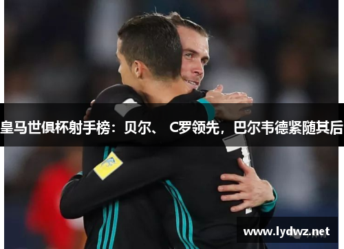 皇马世俱杯射手榜：贝尔、 C罗领先，巴尔韦德紧随其后