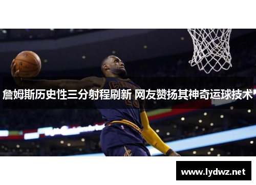 詹姆斯历史性三分射程刷新 网友赞扬其神奇运球技术